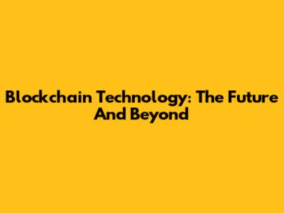 Blockchain Technology: The Future And Beyond