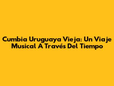 Cumbia Uruguaya Vieja: Un Viaje Musical A Través Del Tiempo